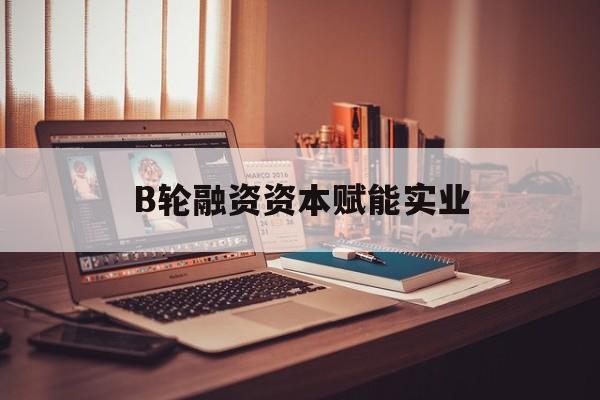 鞍山市B轮融资资本赋能实业(b轮融资公司值得工作吗)